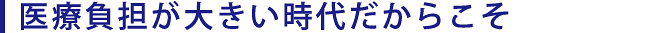 医療負担が大きい時代だからこそ